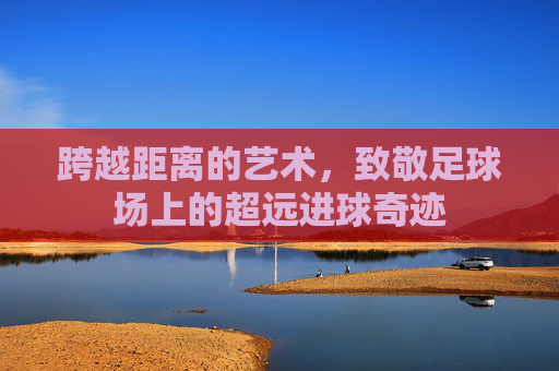 跨越距离的艺术,致敬足球场上的超远进球奇迹