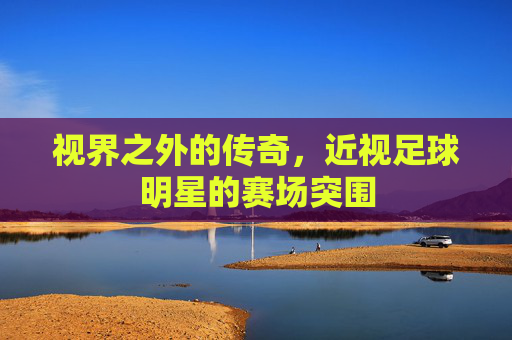 视界之外的传奇，近视足球明星的赛场突围