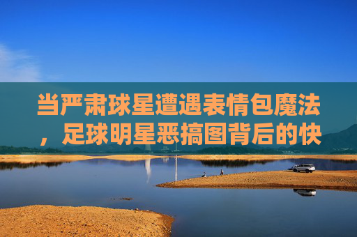 当严肃球星遭遇表情包魔法，足球明星恶搞图背后的快乐密码