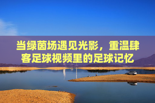 当绿茵场遇见光影,重温肆客足球视频里的足球记忆