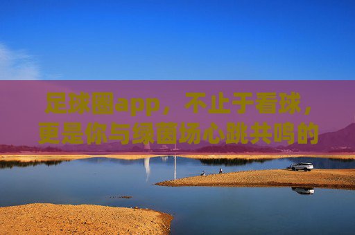 足球圈app,不止于看球,更是你与绿茵场心跳共鸣的专属社区
