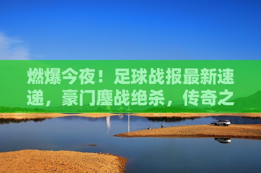 燃爆今夜!足球战报最新速递,豪门鏖战绝杀,传奇之夜震撼落幕