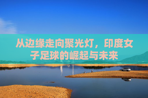 从边缘走向聚光灯，印度女子足球的崛起与未来