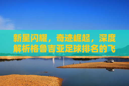 新星闪耀，奇迹崛起，深度解析格鲁吉亚足球排名的飞跃与未来