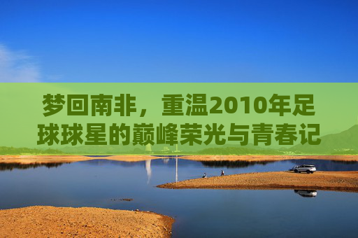 梦回南非,重温2010年足球球星的巅峰荣光与青春记忆