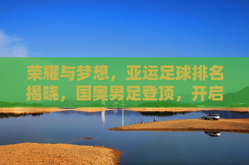 荣耀与梦想,亚运足球排名揭晓,国奥男足登顶,开启亚洲足球新纪元