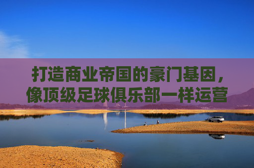 打造商业帝国的豪门基因,像顶级足球俱乐部一样运营企业
