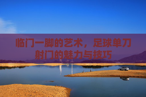 临门一脚的艺术,足球单刀射门的魅力与技巧