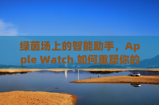 绿茵场上的智能助手，Apple Watch 如何重塑你的足球体验