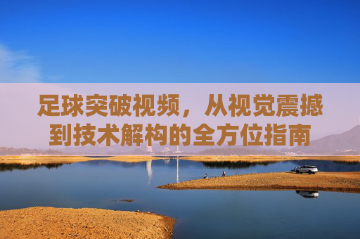 足球突破视频，从视觉震撼到技术解构的全方位指南