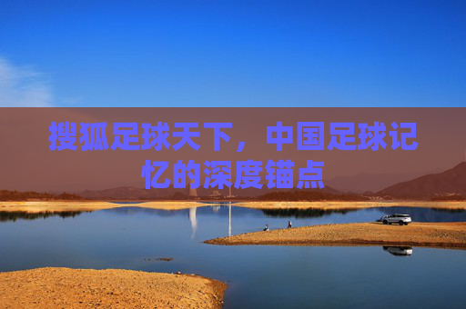搜狐足球天下,中国足球记忆的深度锚点
