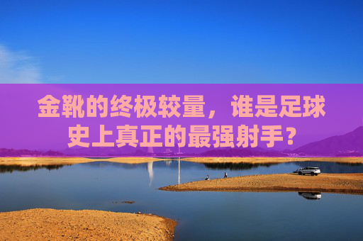 金靴的终极较量,谁是足球史上真正的最强射手?