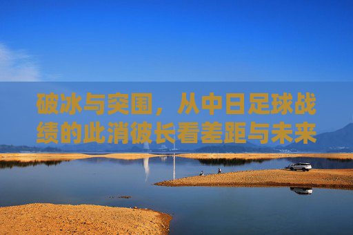 破冰与突围,从中日足球战绩的此消彼长看差距与未来