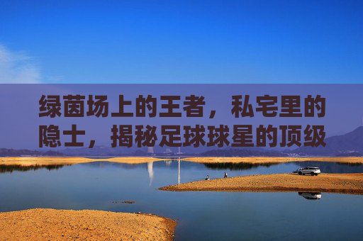 绿茵场上的王者,私宅里的隐士,揭秘足球球星的顶级别墅