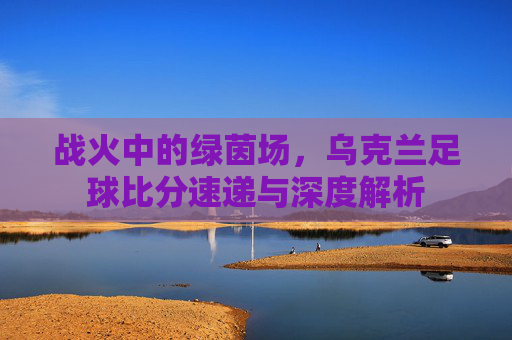 战火中的绿茵场,乌克兰足球比分速递与深度解析