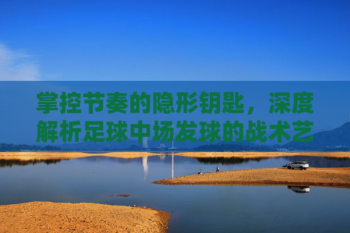 掌控节奏的隐形钥匙,深度解析足球中场发球的战术艺术