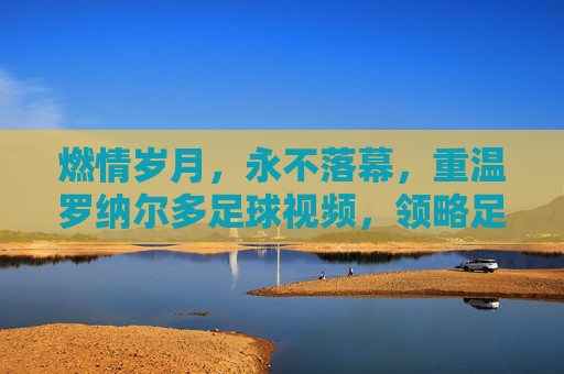 燃情岁月,永不落幕,重温罗纳尔多足球视频,领略足坛传奇风采
