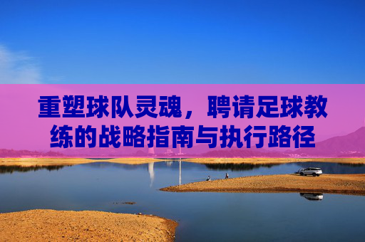 重塑球队灵魂,聘请足球教练的战略指南与执行路径