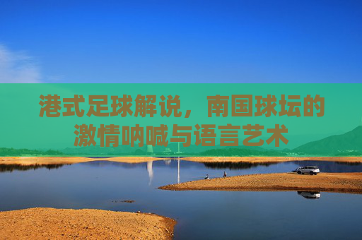 港式足球解说,南国球坛的激情呐喊与语言艺术