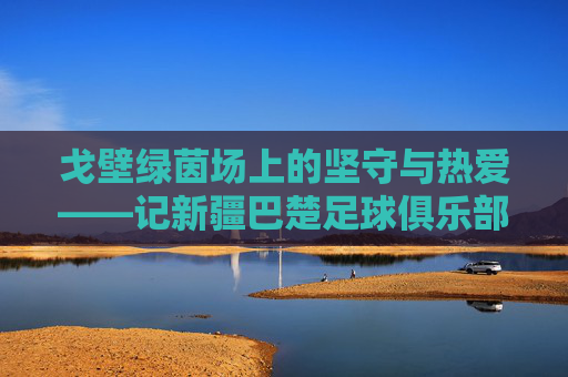 戈壁绿茵场上的坚守与热爱——记新疆巴楚足球俱乐部