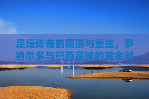 足坛传奇的陨落与重生,罗纳尔多与巴西足球的黄金时代