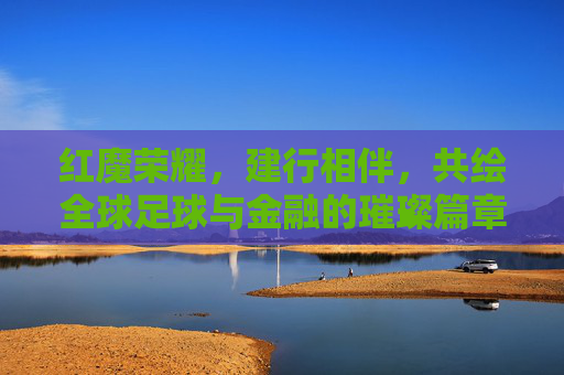 红魔荣耀,建行相伴,共绘全球足球与金融的璀璨篇章