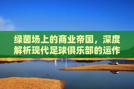 绿茵场上的商业帝国,深度解析现代足球俱乐部的运作逻辑与生态构建