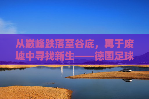 从巅峰跌落至谷底,再于废墟中寻找新生——德国足球的这十年