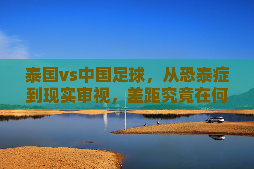 泰国vs中国足球,从恐泰症到现实审视,差距究竟在何处?