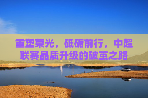 重塑荣光,砥砺前行,中超联赛品质升级的破茧之路