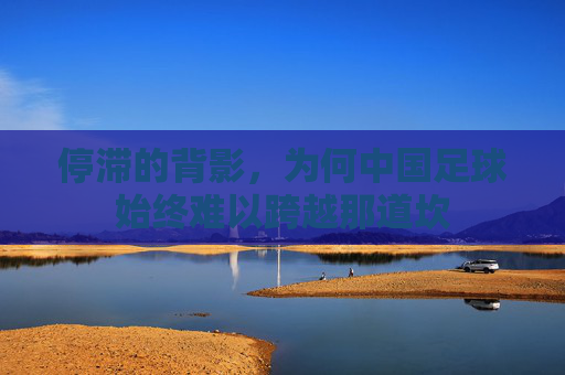 停滞的背影,为何中国足球始终难以跨越那道坎