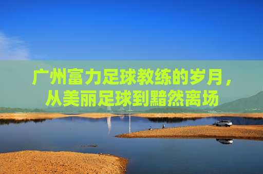 广州富力足球教练的岁月,从美丽足球到黯然离场