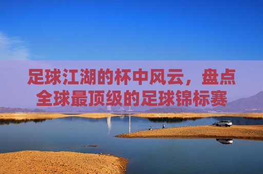 足球江湖的杯中风云,盘点全球最顶级的足球锦标赛