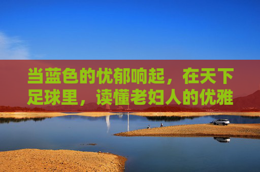 当蓝色的忧郁响起,在天下足球里,读懂老妇人的优雅与沧桑