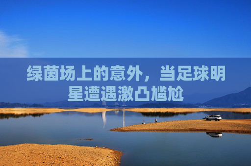 绿茵场上的意外,当足球明星遭遇激凸尴尬