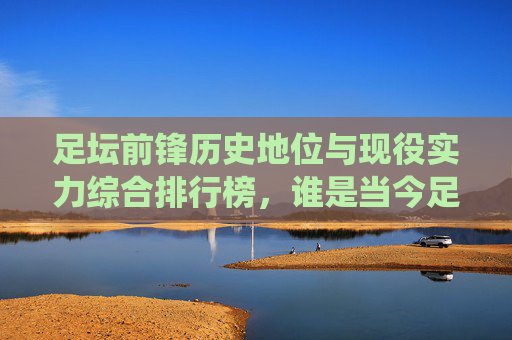 足坛前锋历史地位与现役实力综合排行榜,谁是当今足坛第一杀手?