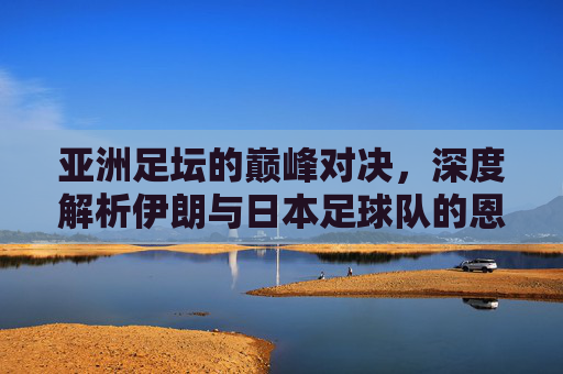 亚洲足坛的巅峰对决,深度解析伊朗与日本足球队的恩怨与争霸