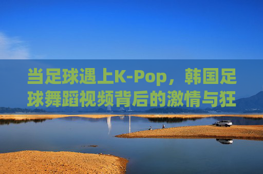 当足球遇上K-Pop,韩国足球舞蹈视频背后的激情与狂欢