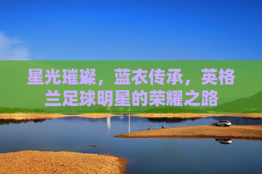 星光璀璨,蓝衣传承,英格兰足球明星的荣耀之路