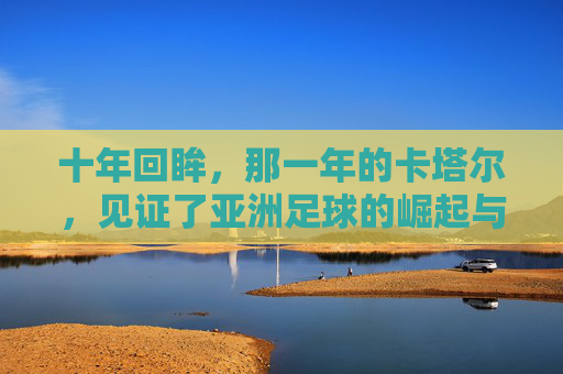 十年回眸，那一年的卡塔尔，见证了亚洲足球的崛起与遗憾