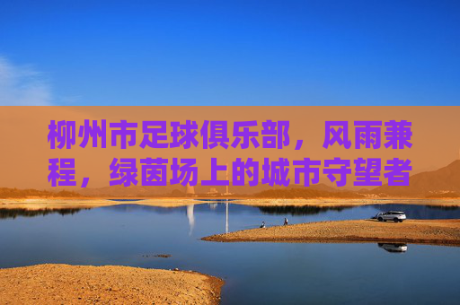 柳州市足球俱乐部，风雨兼程，绿茵场上的城市守望者