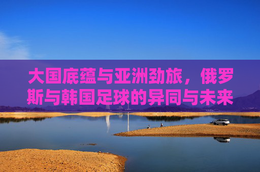 大国底蕴与亚洲劲旅,俄罗斯与韩国足球的异同与未来