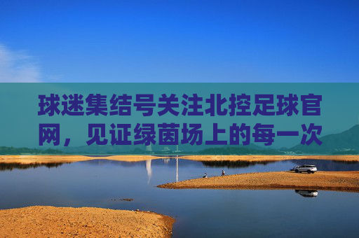 球迷集结号关注北控足球官网，见证绿茵场上的每一次激情与荣耀