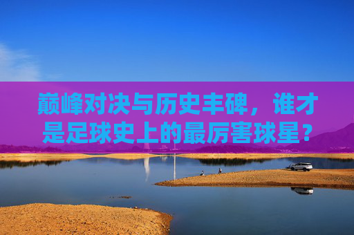 巅峰对决与历史丰碑，谁才是足球史上的最厉害球星？