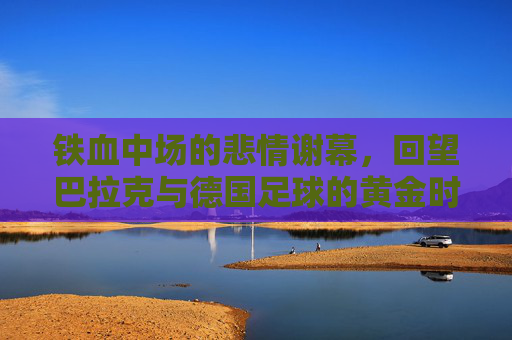 铁血中场的悲情谢幕，回望巴拉克与德国足球的黄金时代