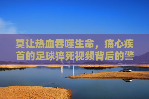 莫让热血吞噬生命,痛心疾首的足球猝死视频背后的警示