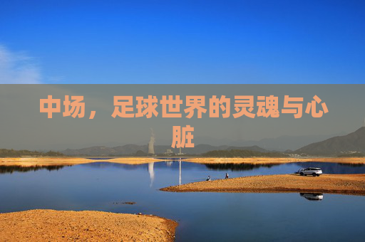 中场,足球世界的灵魂与心脏