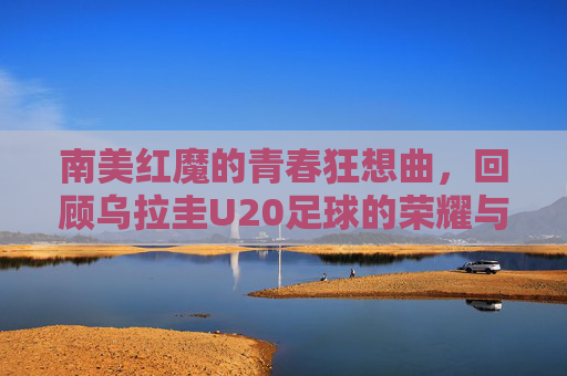 南美红魔的青春狂想曲,回顾乌拉圭U20足球的荣耀与传承