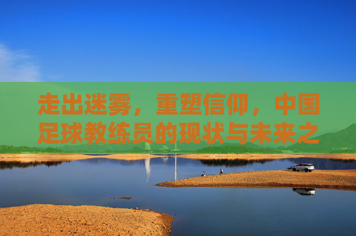 走出迷雾,重塑信仰,中国足球教练员的现状与未来之路