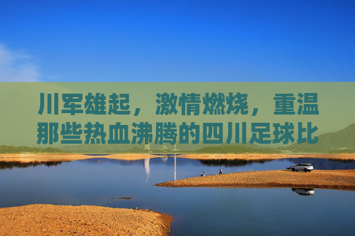 川军雄起,激情燃烧,重温那些热血沸腾的四川足球比赛